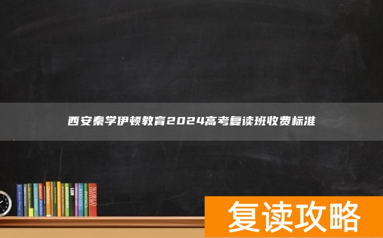 西安秦学伊顿教育2024高考复读班收费标准